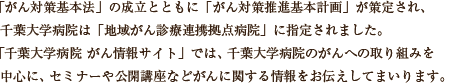 「がん対策基本法」の成立とともに「がん対策推進基本計画」が策定され、千葉大学病院は「地域がん診療連携拠点病院」に指定されました。本サイトでは、千葉大学病院のがんへの取り組みを中心に、セミナーや公開講座などがんに関する情報をお伝えしてまいります。